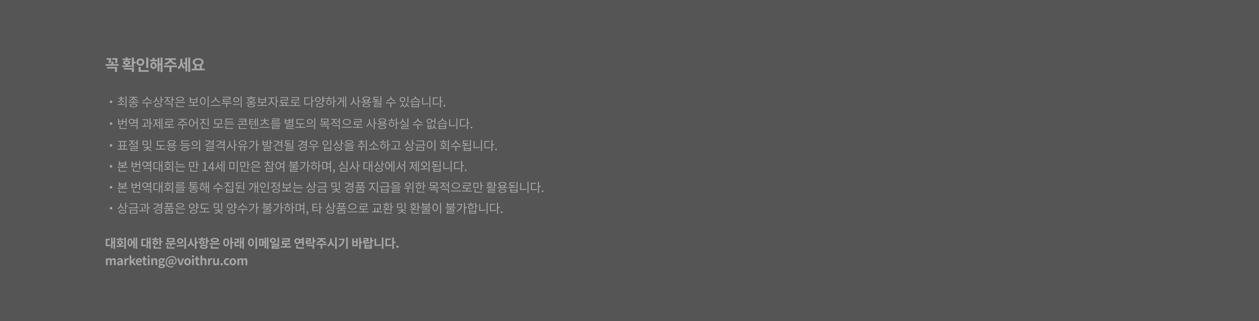 꼭 확인해주세요. 최종 수상작은 보이스루의 홍보자료로 다양하게 사용될 수 있습니다. 번역 과제로 주어진 웹툰 콘텐츠를 별도의 목적으로 사용하실 수 없습니다. 표절 및 도용 등의 결격사유가 발견될 경우 입상을 취소하고 상금이 회수됩니다. 본 번역대회는 만 14세 미만은 참여 불가하며, 심사 대상에서 제외됩니다. 본 번역대회를 통해 수집된 개인정보는 상금 및 경품 지급을 위한 목적으로만 활용됩니다. 상금과 경품은 양도 및 양수가 불가하며, 타 상품으로 교환 및 환불이 불가합니다. 대회에 대한 문의사항은 아래 이메일로 연락주시기 바랍니다. marketing@voithru.com